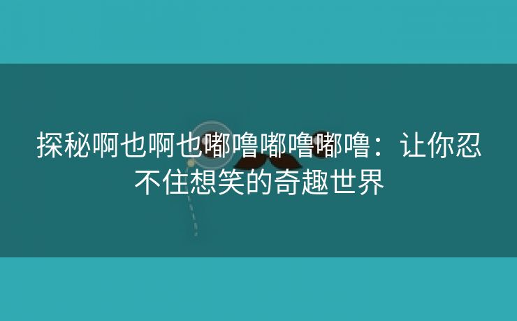 探秘啊也啊也嘟噜嘟噜嘟噜：让你忍不住想笑的奇趣世界