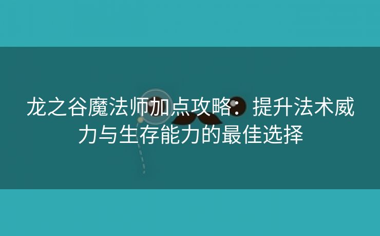 龙之谷魔法师加点攻略：提升法术威力与生存能力的最佳选择