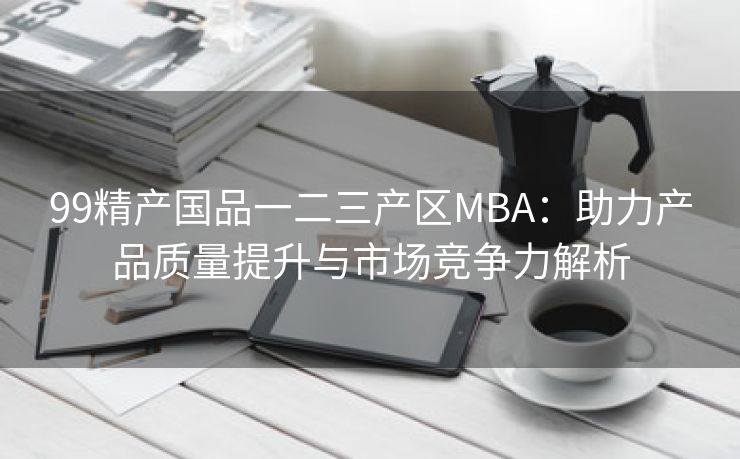 99精产国品一二三产区MBA：助力产品质量提升与市场竞争力解析