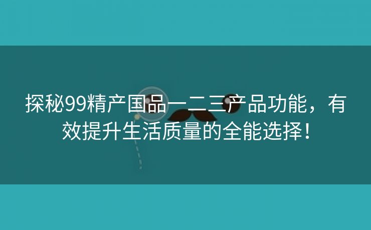 探秘99精产国品一二三产品功能，有效提升生活质量的全能选择！