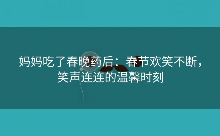 妈妈吃了春晚药后：春节欢笑不断，笑声连连的温馨时刻