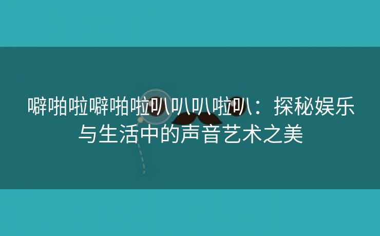 噼啪啦噼啪啦叭叭叭啦叭：探秘娱乐与生活中的声音艺术之美