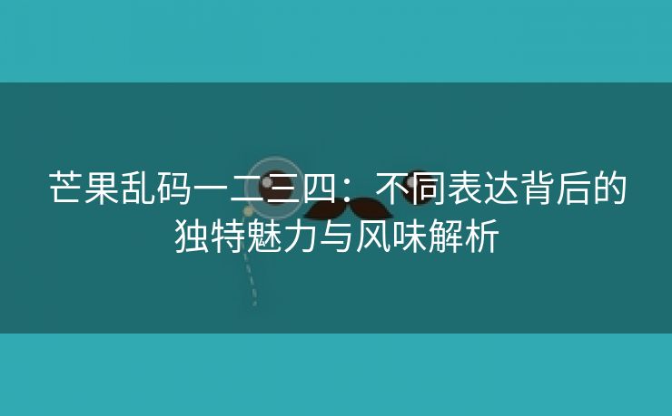 芒果乱码一二三四：不同表达背后的独特魅力与风味解析