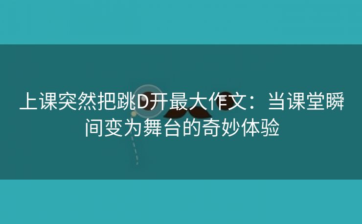 上课突然把跳D开最大作文：当课堂瞬间变为舞台的奇妙体验