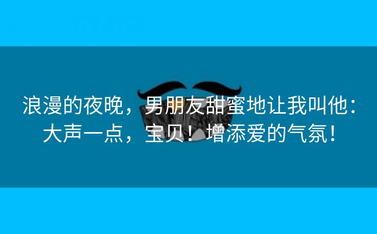 浪漫的夜晚，男朋友甜蜜地让我叫他：大声一点，宝贝！增添爱的气氛！