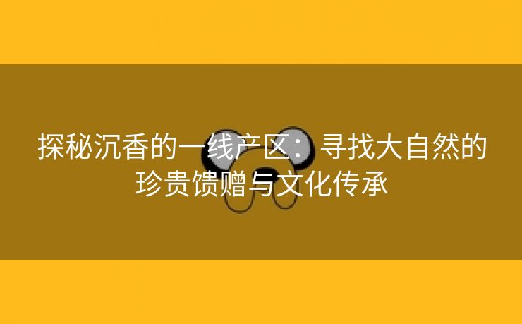 探秘沉香的一线产区：寻找大自然的珍贵馈赠与文化传承