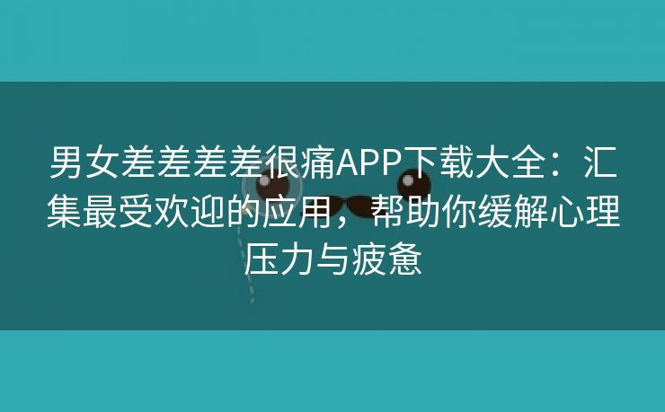 男女差差差差很痛APP下载大全：汇集最受欢迎的应用，帮助你缓解心理压力与疲惫