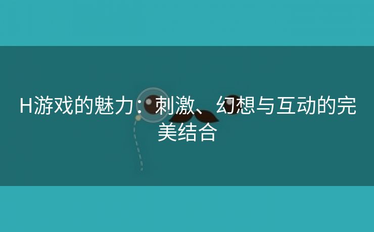 H游戏的魅力：刺激、幻想与互动的完美结合