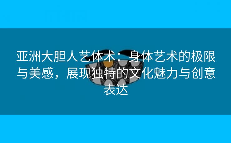 亚洲大胆人艺体术：身体艺术的极限与美感，展现独特的文化魅力与创意表达