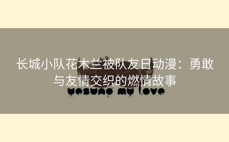 长城小队花木兰被队友日动漫：勇敢与友情交织的燃情故事