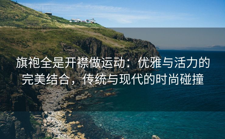 旗袍全是开襟做运动：优雅与活力的完美结合，传统与现代的时尚碰撞