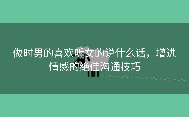 做时男的喜欢听女的说什么话，增进情感的绝佳沟通技巧