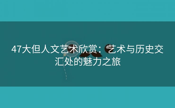 47大但人文艺术欣赏：艺术与历史交汇处的魅力之旅