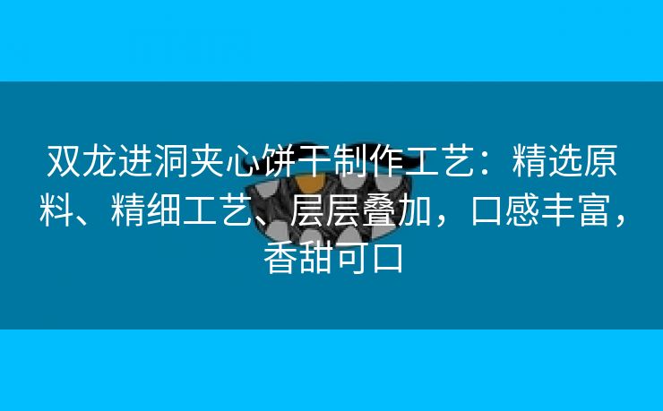 双龙进洞夹心饼干制作工艺：精选原料、精细工艺、层层叠加，口感丰富，香甜可口