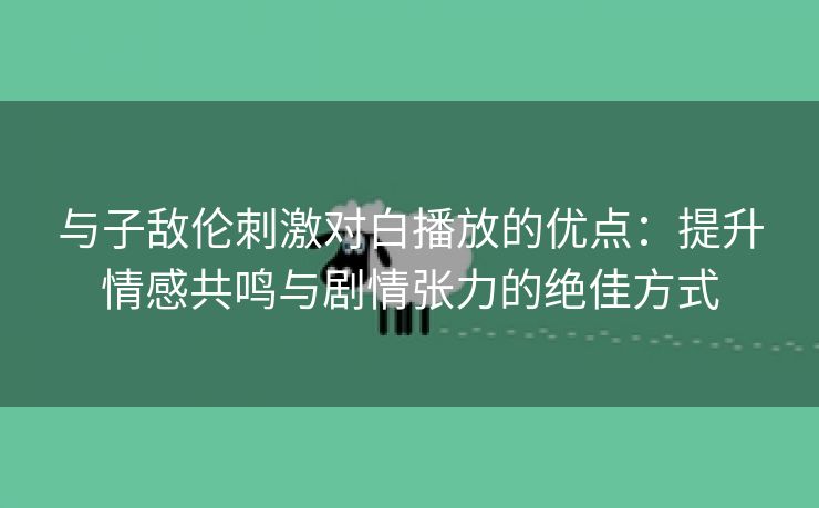 与子敌伦刺激对白播放的优点：提升情感共鸣与剧情张力的绝佳方式