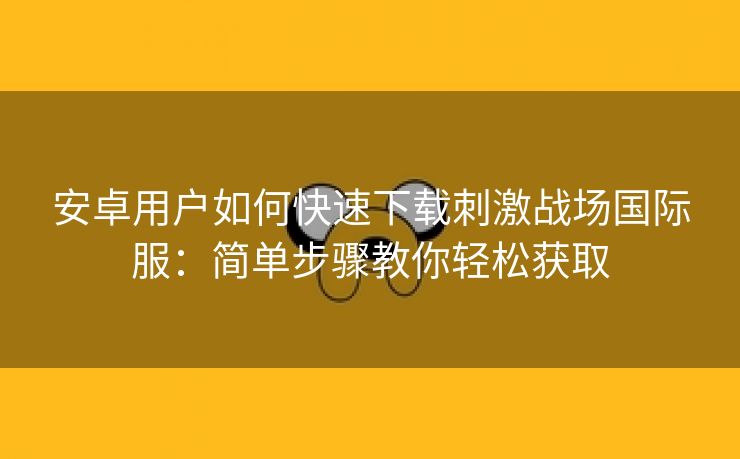 安卓用户如何快速下载刺激战场国际服：简单步骤教你轻松获取