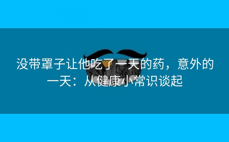 没带罩子让他吃了一天的药，意外的一天：从健康小常识谈起