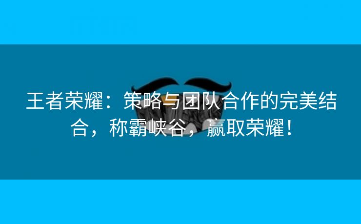 王者荣耀：策略与团队合作的完美结合，称霸峡谷，赢取荣耀！