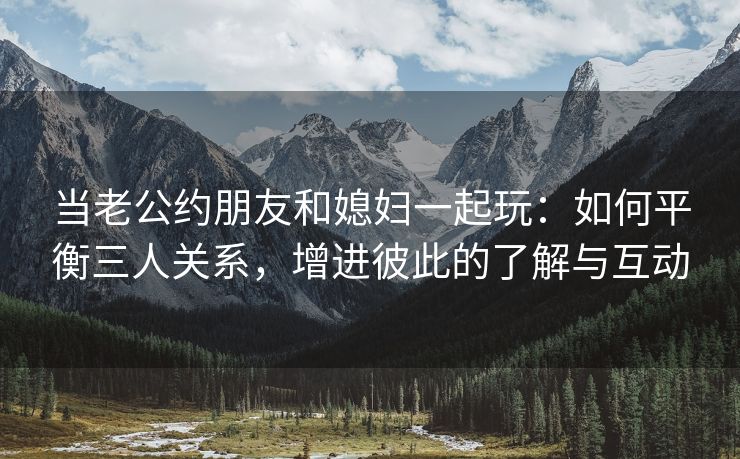 当老公约朋友和媳妇一起玩：如何平衡三人关系，增进彼此的了解与互动