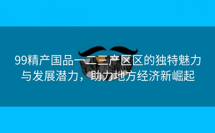 99精产国品一二三产区区的独特魅力与发展潜力，助力地方经济新崛起