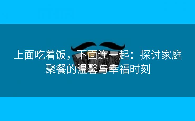 上面吃着饭，下面连一起：探讨家庭聚餐的温馨与幸福时刻