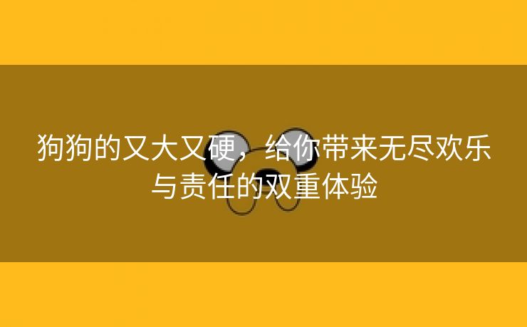 狗狗的又大又硬，给你带来无尽欢乐与责任的双重体验