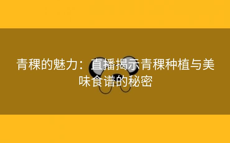 青稞的魅力：直播揭示青稞种植与美味食谱的秘密