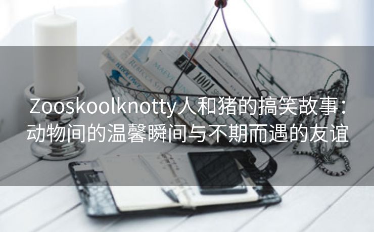 Zooskoolknotty人和猪的搞笑故事：动物间的温馨瞬间与不期而遇的友谊