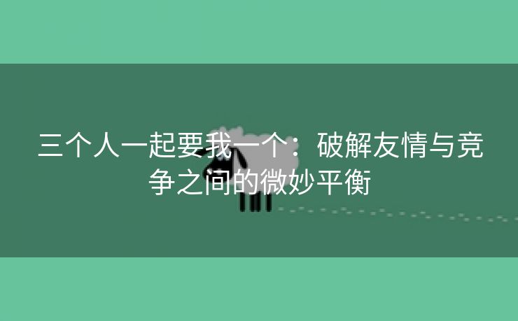 三个人一起要我一个：破解友情与竞争之间的微妙平衡