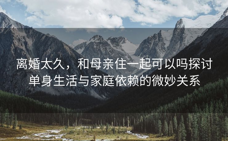 离婚太久，和母亲住一起可以吗探讨单身生活与家庭依赖的微妙关系