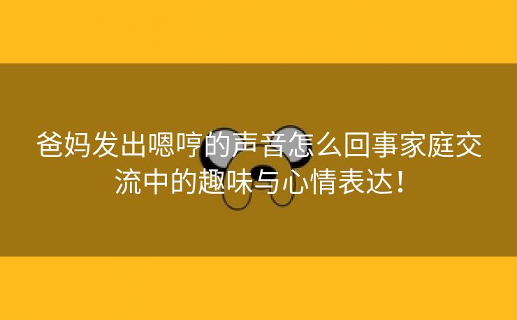 爸妈发出嗯哼的声音怎么回事家庭交流中的趣味与心情表达！