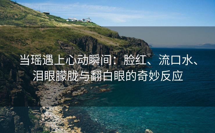 当瑶遇上心动瞬间：脸红、流口水、泪眼朦胧与翻白眼的奇妙反应