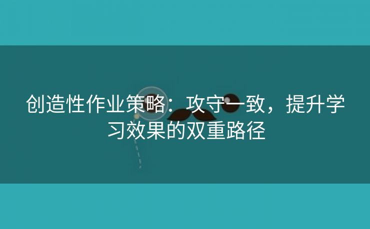 创造性作业策略：攻守一致，提升学习效果的双重路径