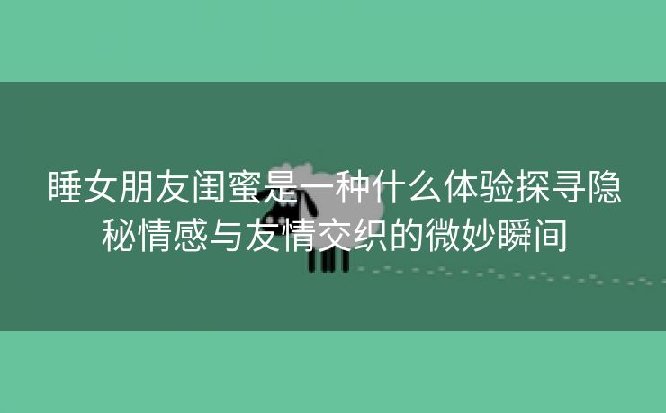 睡女朋友闺蜜是一种什么体验探寻隐秘情感与友情交织的微妙瞬间