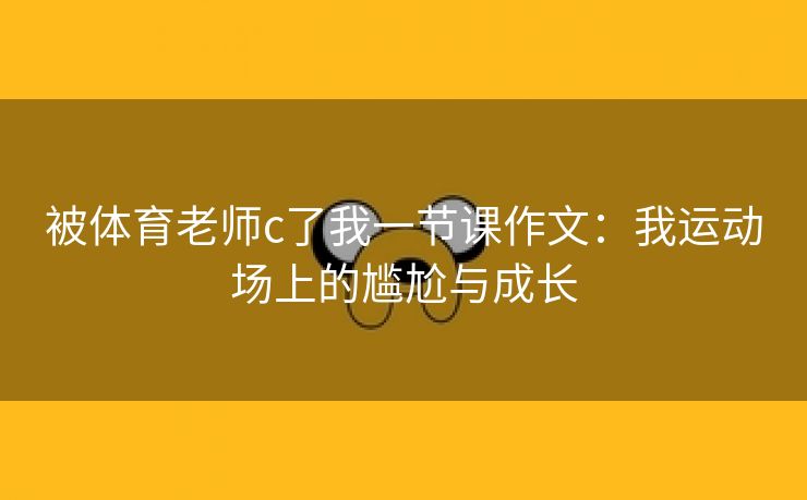 被体育老师c了我一节课作文：我运动场上的尴尬与成长