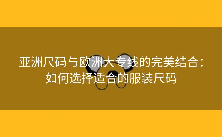 亚洲尺码与欧洲大专线的完美结合：如何选择适合的服装尺码