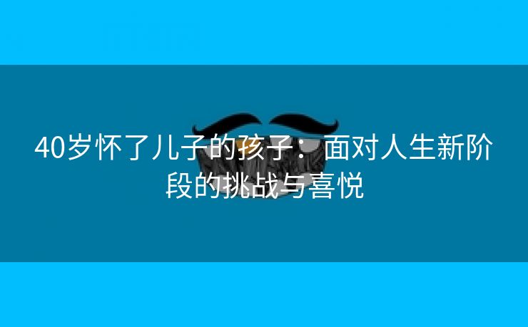 40岁怀了儿子的孩子：面对人生新阶段的挑战与喜悦