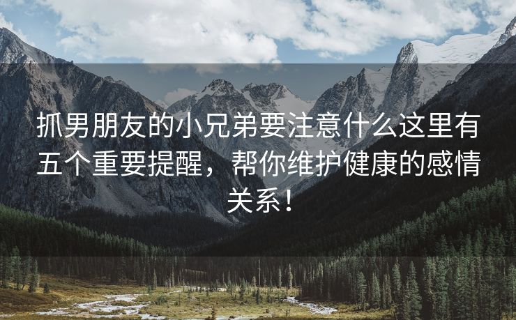 抓男朋友的小兄弟要注意什么这里有五个重要提醒，帮你维护健康的感情关系！