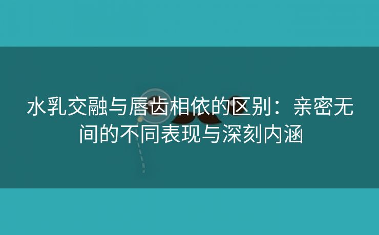 水乳交融与唇齿相依的区别：亲密无间的不同表现与深刻内涵